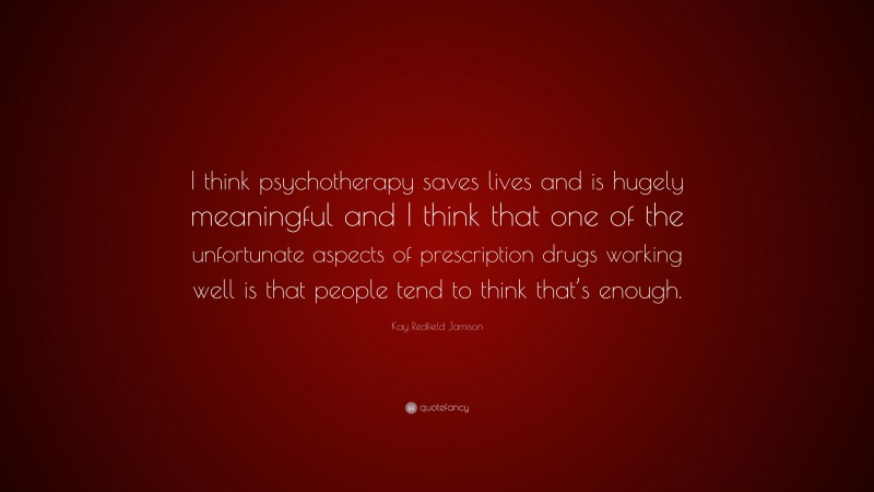 Kay Redfield Jamison Quote: “I think psychotherapy saves lives and is hugely meaningful and I think that one of the unfortunate aspects of prescription drugs working well is that people tend to think that’s enough.”