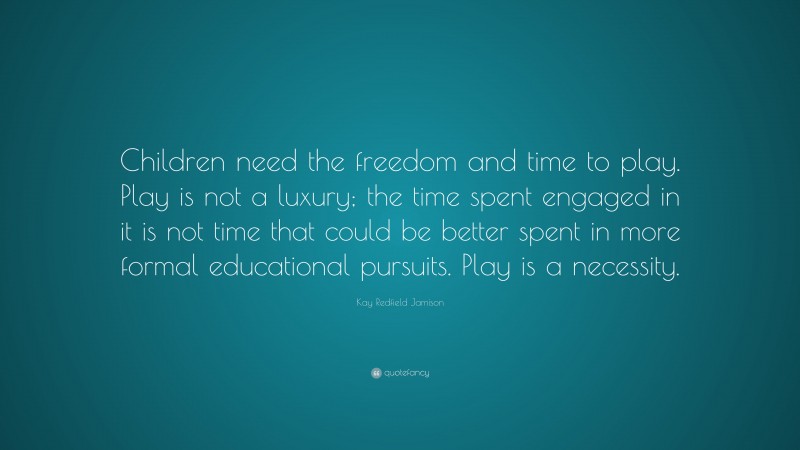 Kay Redfield Jamison Quote: “Children need the freedom and time to play. Play is not a luxury; the time spent engaged in it is not time that could be better spent in more formal educational pursuits. Play is a necessity.”