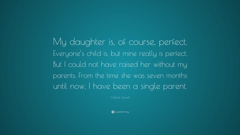 Valerie Jarrett Quote: “My daughter is, of course, perfect. Everyone’s child is, but mine really is perfect. But I could not have raised her without my parents. From the time she was seven months until now, I have been a single parent.”