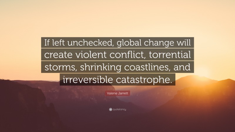 Valerie Jarrett Quote: “If left unchecked, global change will create violent conflict, torrential storms, shrinking coastlines, and irreversible catastrophe.”