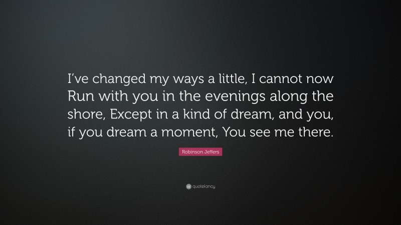 Robinson Jeffers Quote: “I’ve changed my ways a little, I cannot now Run with you in the evenings along the shore, Except in a kind of dream, and you, if you dream a moment, You see me there.”