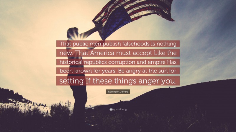 Robinson Jeffers Quote: “That public men publish falsehoods Is nothing new. That America must accept Like the historical republics corruption and empire Has been known for years. Be angry at the sun for setting If these things anger you.”