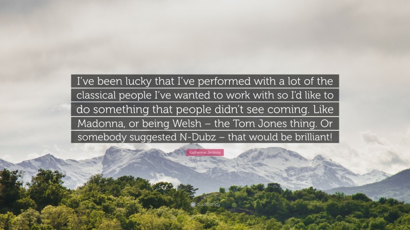 Katherine Jenkins Quote: “I’ve been lucky that I’ve performed with a lot of the classical people I’ve wanted to work with so I’d like to do something that people didn’t see coming. Like Madonna, or being Welsh – the Tom Jones thing. Or somebody suggested N-Dubz – that would be brilliant!”