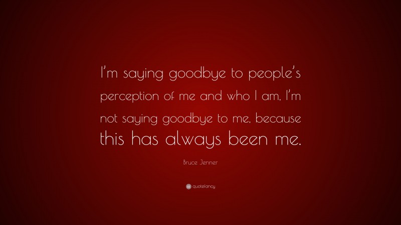 Bruce Jenner Quote: “I’m saying goodbye to people’s perception of me and who I am, I’m not saying goodbye to me, because this has always been me.”