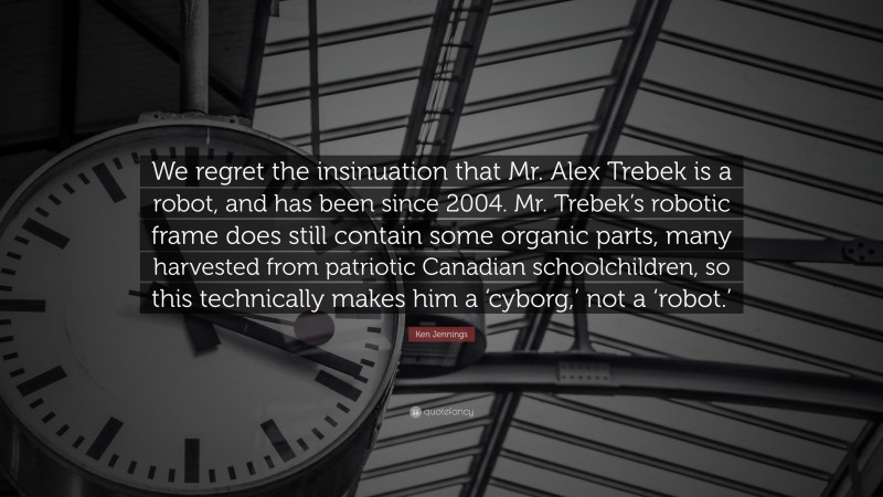 Ken Jennings Quote: “We regret the insinuation that Mr. Alex Trebek is a robot, and has been since 2004. Mr. Trebek’s robotic frame does still contain some organic parts, many harvested from patriotic Canadian schoolchildren, so this technically makes him a ‘cyborg,’ not a ‘robot.’”