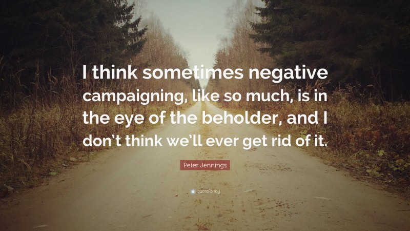 Peter Jennings Quote: “I think sometimes negative campaigning, like so much, is in the eye of the beholder, and I don’t think we’ll ever get rid of it.”