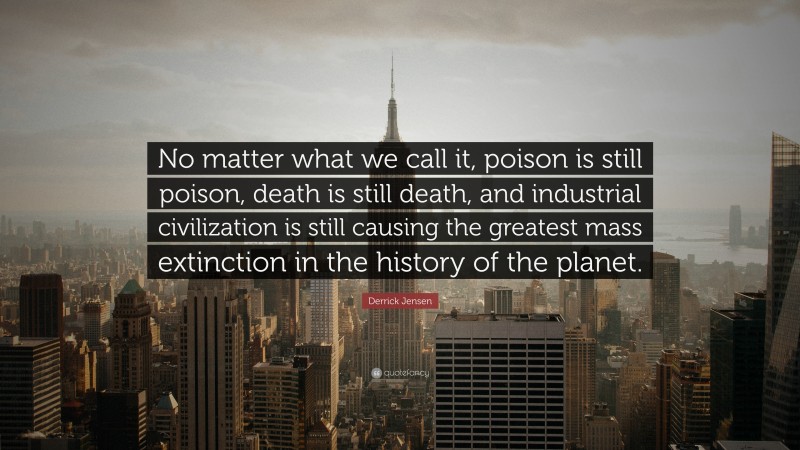 Derrick Jensen Quote: “No matter what we call it, poison is still poison, death is still death, and industrial civilization is still causing the greatest mass extinction in the history of the planet.”