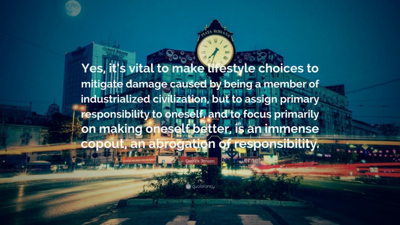 Derrick Jensen Quote: “Yes, it’s vital to make lifestyle choices to mitigate damage caused by being a member of industrialized civilization, but to assign primary responsibility to oneself, and to focus primarily on making oneself better, is an immense copout, an abrogation of responsibility.”