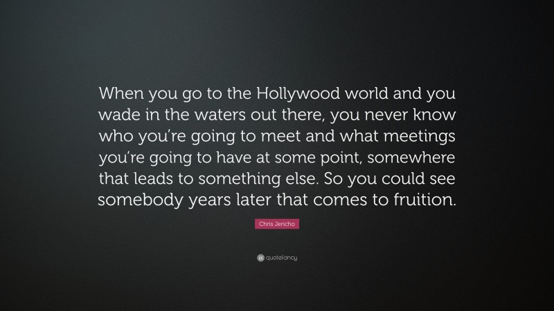 Chris Jericho Quote: “When you go to the Hollywood world and you wade in the waters out there, you never know who you’re going to meet and what meetings you’re going to have at some point, somewhere that leads to something else. So you could see somebody years later that comes to fruition.”