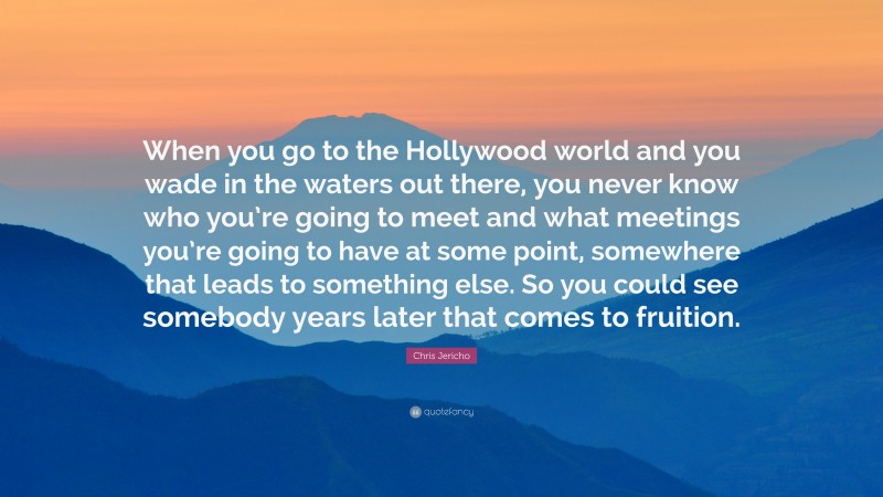 Chris Jericho Quote: “When you go to the Hollywood world and you wade in the waters out there, you never know who you’re going to meet and what meetings you’re going to have at some point, somewhere that leads to something else. So you could see somebody years later that comes to fruition.”