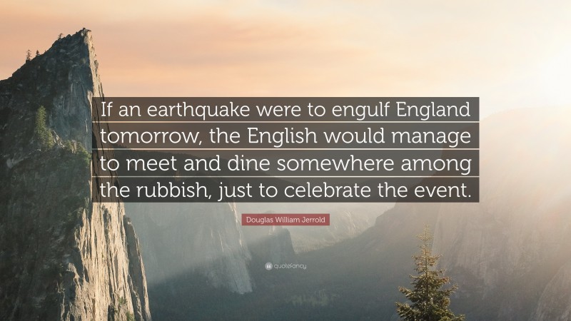 Douglas William Jerrold Quote: “If an earthquake were to engulf England tomorrow, the English would manage to meet and dine somewhere among the rubbish, just to celebrate the event.”