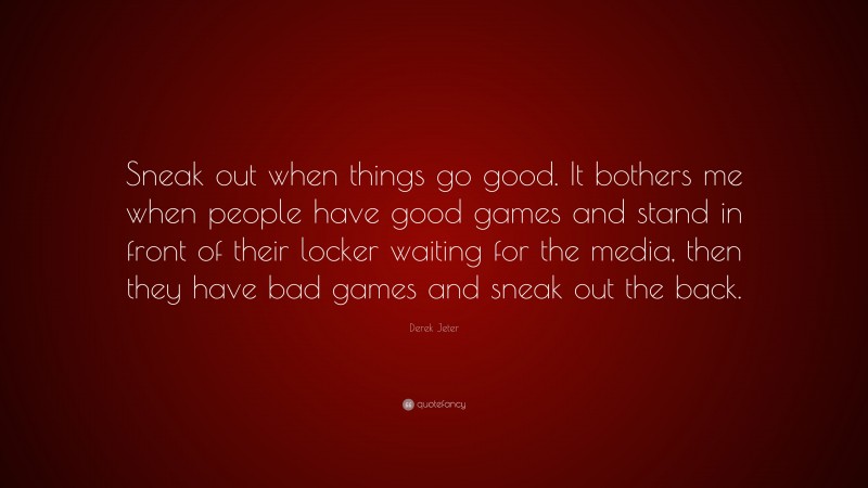 Derek Jeter Quote: “Sneak out when things go good. It bothers me when people have good games and stand in front of their locker waiting for the media, then they have bad games and sneak out the back.”
