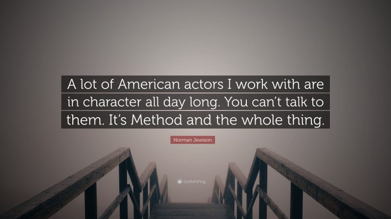 Norman Jewison Quote: “A lot of American actors I work with are in character all day long. You can’t talk to them. It’s Method and the whole thing.”
