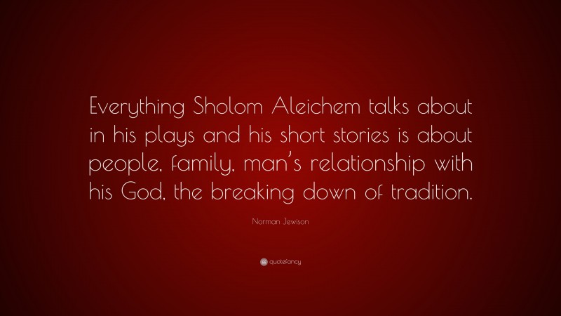 Norman Jewison Quote: “Everything Sholom Aleichem talks about in his plays and his short stories is about people, family, man’s relationship with his God, the breaking down of tradition.”