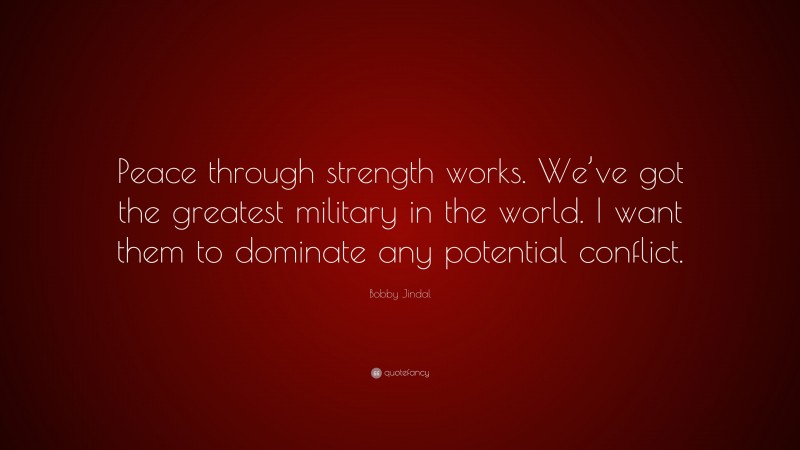 Bobby Jindal Quote: “Peace through strength works. We’ve got the greatest military in the world. I want them to dominate any potential conflict.”