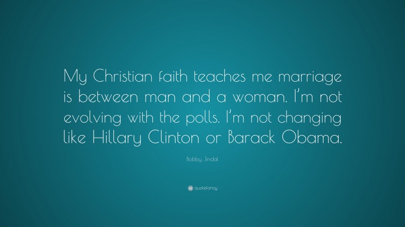 Bobby Jindal Quote: “My Christian faith teaches me marriage is between man and a woman. I’m not evolving with the polls. I’m not changing like Hillary Clinton or Barack Obama.”