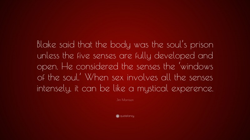 Jim Morrison Quote: “Blake said that the body was the soul’s prison unless the five senses are fully developed and open. He considered the senses the ‘windows of the soul.’ When sex involves all the senses intensely, it can be like a mystical experence.”