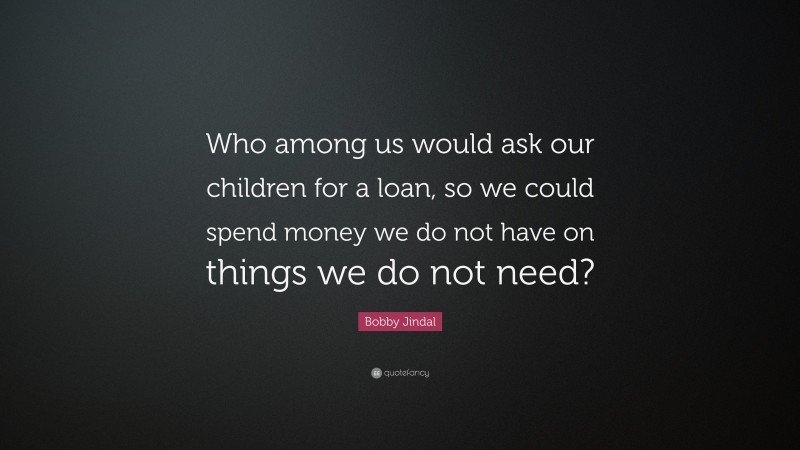 Bobby Jindal Quote: “Who among us would ask our children for a loan, so we could spend money we do not have on things we do not need?”