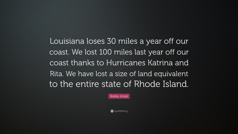 Bobby Jindal Quote: “Louisiana loses 30 miles a year off our coast. We lost 100 miles last year off our coast thanks to Hurricanes Katrina and Rita. We have lost a size of land equivalent to the entire state of Rhode Island.”