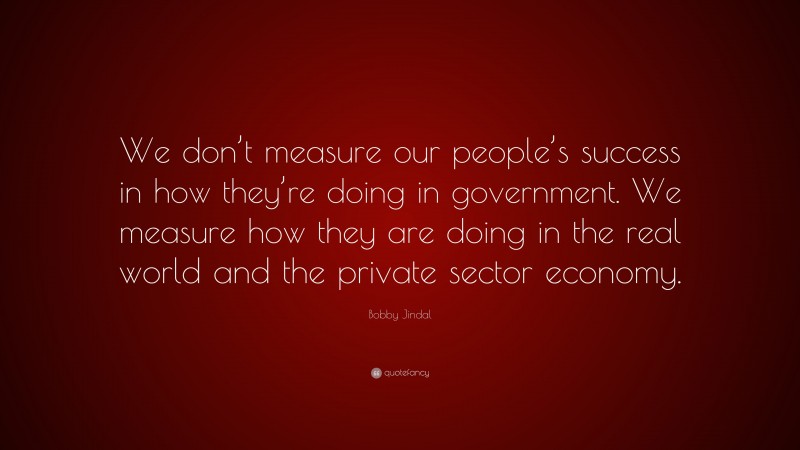 Bobby Jindal Quote: “We don’t measure our people’s success in how they’re doing in government. We measure how they are doing in the real world and the private sector economy.”