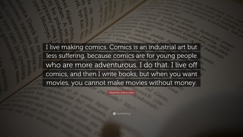 Alejandro Jodorowsky Quote: “I live making comics. Comics is an industrial art but less suffering, because comics are for young people who are more adventurous. I do that. I live off comics, and then I write books, but when you want movies, you cannot make movies without money.”
