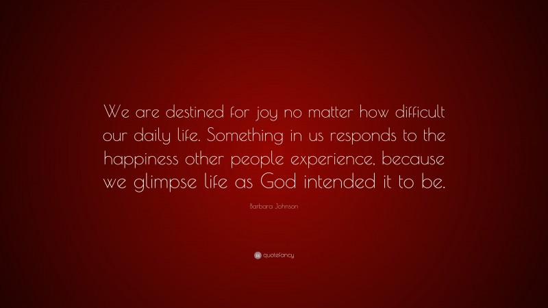 Barbara Johnson Quote: “We are destined for joy no matter how difficult our daily life. Something in us responds to the happiness other people experience, because we glimpse life as God intended it to be.”