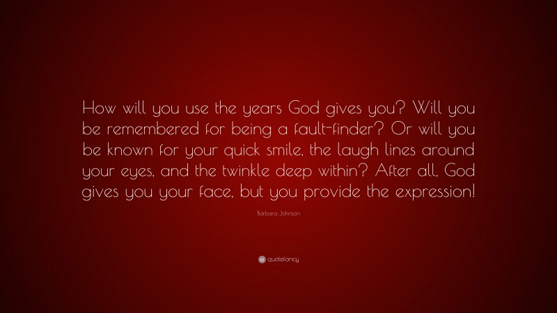 Barbara Johnson Quote: “How will you use the years God gives you? Will you be remembered for being a fault-finder? Or will you be known for your quick smile, the laugh lines around your eyes, and the twinkle deep within? After all, God gives you your face, but you provide the expression!”