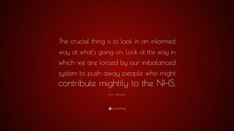 Boris Johnson Quote: “The crucial thing is to look in an informed way at what’s going on. Look at the way in which we are forced by our imbalanced system to push away people who might contribute mightily to the NHS.”