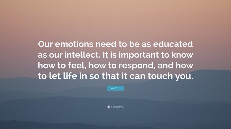 Jim Rohn Quote: “Our emotions need to be as educated as our intellect. It is important to know how to feel, how to respond, and how to let life in so that it can touch you.”