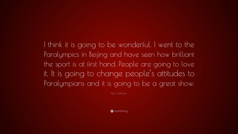 Boris Johnson Quote: “I think it is going to be wonderful. I went to the Paralympics in Beijing and have seen how brilliant the sport is at first hand. People are going to love it. It is going to change people’s attitudes to Paralympians and it is going to be a great show.”