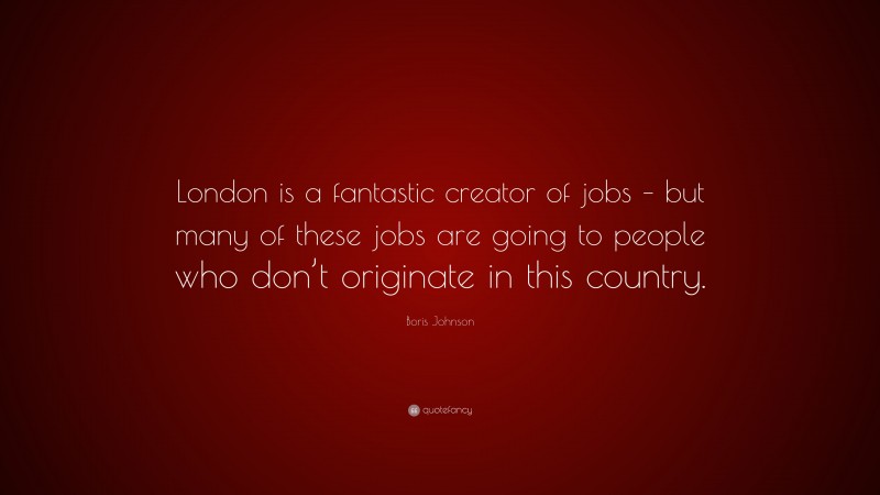 Boris Johnson Quote: “London is a fantastic creator of jobs – but many of these jobs are going to people who don’t originate in this country.”