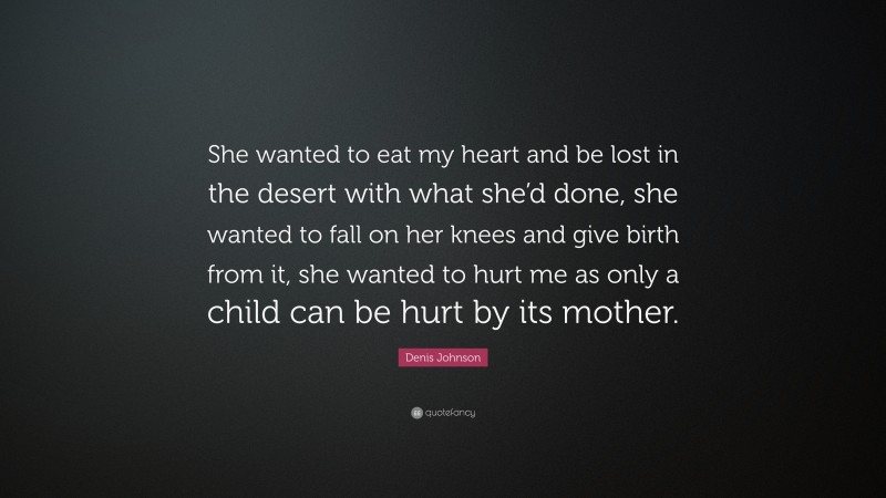 Denis Johnson Quote: “She wanted to eat my heart and be lost in the desert with what she’d done, she wanted to fall on her knees and give birth from it, she wanted to hurt me as only a child can be hurt by its mother.”
