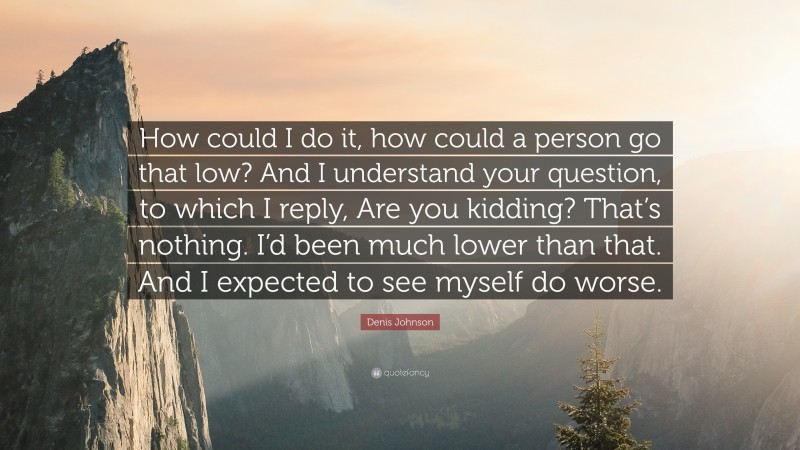 Denis Johnson Quote: “How could I do it, how could a person go that low? And I understand your question, to which I reply, Are you kidding? That’s nothing. I’d been much lower than that. And I expected to see myself do worse.”
