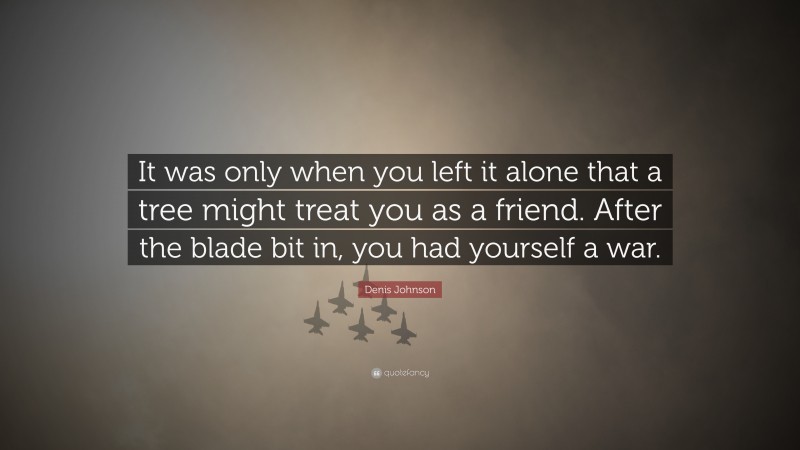 Denis Johnson Quote: “It was only when you left it alone that a tree might treat you as a friend. After the blade bit in, you had yourself a war.”