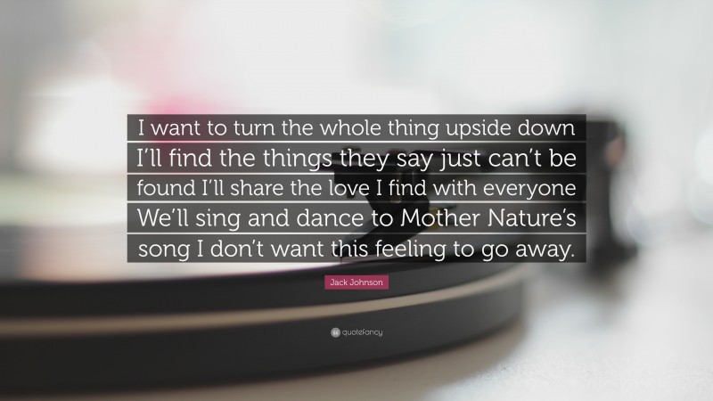 Jack Johnson Quote: “I want to turn the whole thing upside down I’ll find the things they say just can’t be found I’ll share the love I find with everyone We’ll sing and dance to Mother Nature’s song I don’t want this feeling to go away.”