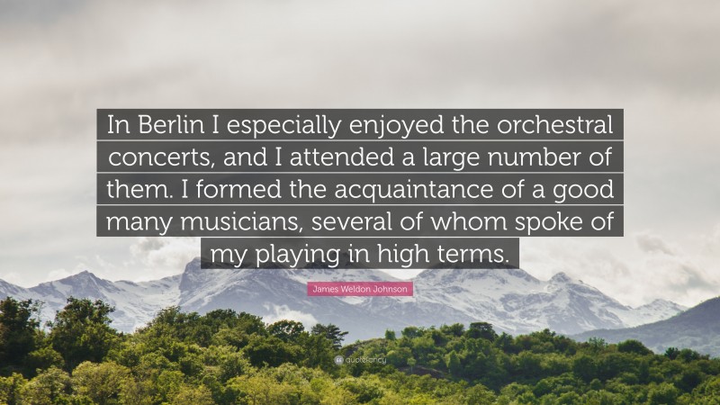 James Weldon Johnson Quote: “In Berlin I especially enjoyed the orchestral concerts, and I attended a large number of them. I formed the acquaintance of a good many musicians, several of whom spoke of my playing in high terms.”