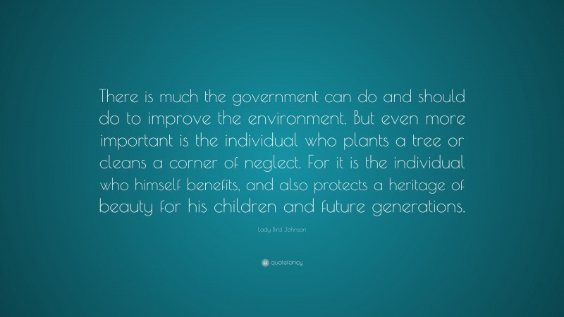 Lady Bird Johnson Quote: “There is much the government can do and should do to improve the environment. But even more important is the individual who plants a tree or cleans a corner of neglect. For it is the individual who himself benefits, and also protects a heritage of beauty for his children and future generations.”
