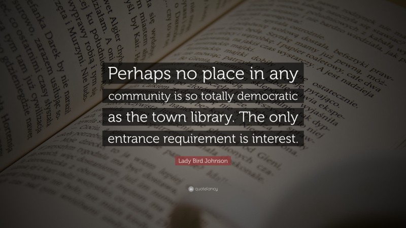 Lady Bird Johnson Quote: “Perhaps no place in any community is so totally democratic as the town library. The only entrance requirement is interest.”