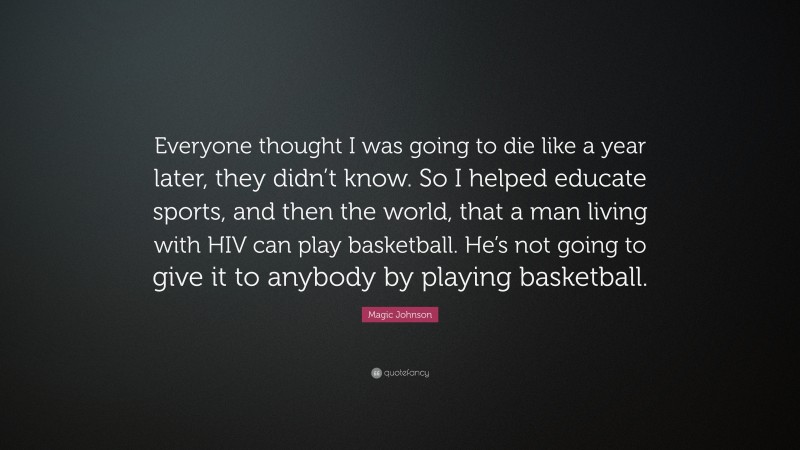 Magic Johnson Quote: “Everyone thought I was going to die like a year later, they didn’t know. So I helped educate sports, and then the world, that a man living with HIV can play basketball. He’s not going to give it to anybody by playing basketball.”