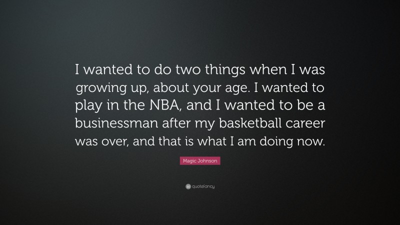 Magic Johnson Quote: “I wanted to do two things when I was growing up, about your age. I wanted to play in the NBA, and I wanted to be a businessman after my basketball career was over, and that is what I am doing now.”