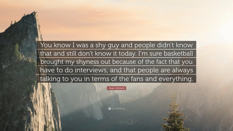 Magic Johnson Quote: “You know I was a shy guy and people didn’t know that and still don’t know it today. I’m sure basketball brought my shyness out because of the fact that you have to do interviews, and that people are always talking to you in terms of the fans and everything.”