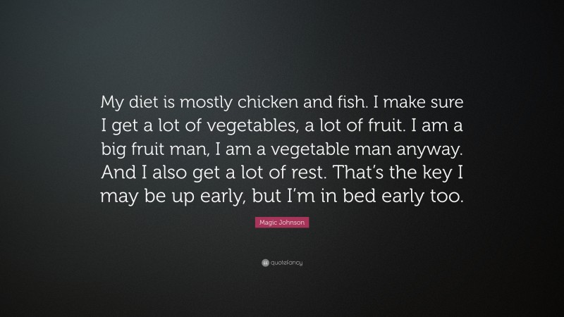 Magic Johnson Quote: “My diet is mostly chicken and fish. I make sure I get a lot of vegetables, a lot of fruit. I am a big fruit man, I am a vegetable man anyway. And I also get a lot of rest. That’s the key I may be up early, but I’m in bed early too.”