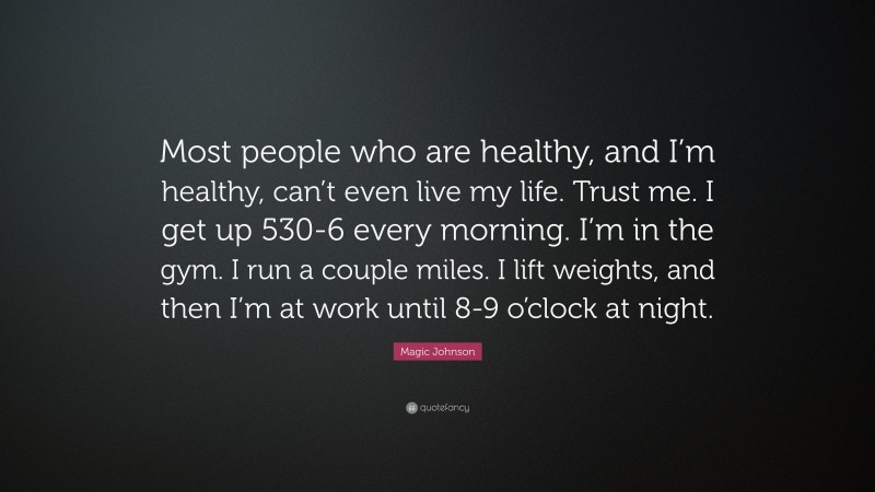 Magic Johnson Quote: “Most people who are healthy, and I’m healthy, can’t even live my life. Trust me. I get up 530-6 every morning. I’m in the gym. I run a couple miles. I lift weights, and then I’m at work until 8-9 o’clock at night.”