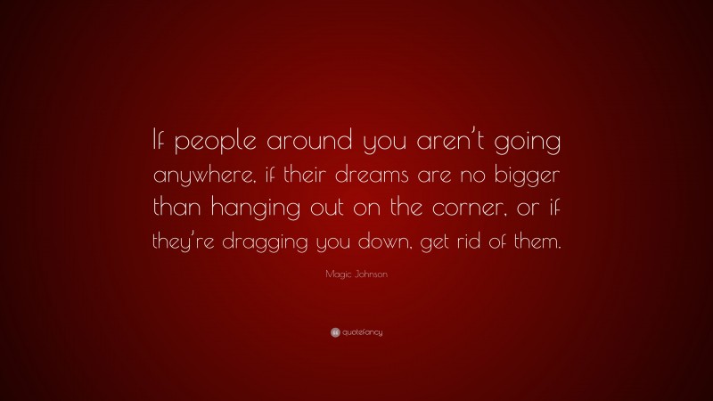 Magic Johnson Quote: “If people around you aren’t going anywhere, if their dreams are no bigger than hanging out on the corner, or if they’re dragging you down, get rid of them.”
