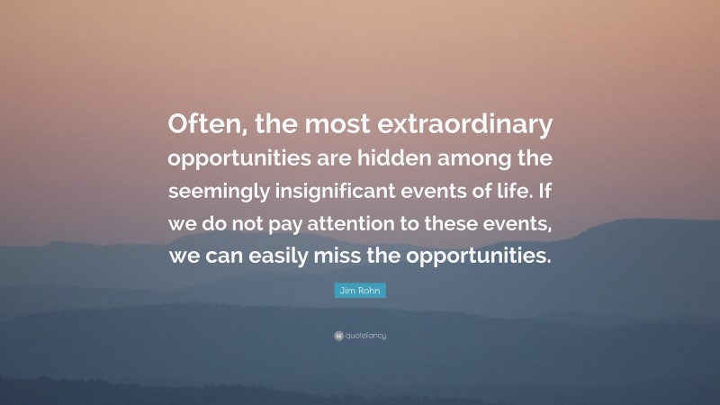 Jim Rohn Quote: “Often, the most extraordinary opportunities are hidden among the seemingly insignificant events of life. If we do not pay attention to these events, we can easily miss the opportunities.”