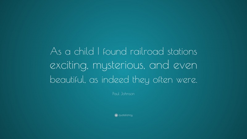 Paul Johnson Quote: “As a child I found railroad stations exciting, mysterious, and even beautiful, as indeed they often were.”