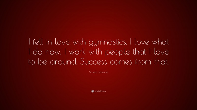 Shawn Johnson Quote: “I fell in love with gymnastics. I love what I do now. I work with people that I love to be around. Success comes from that.”