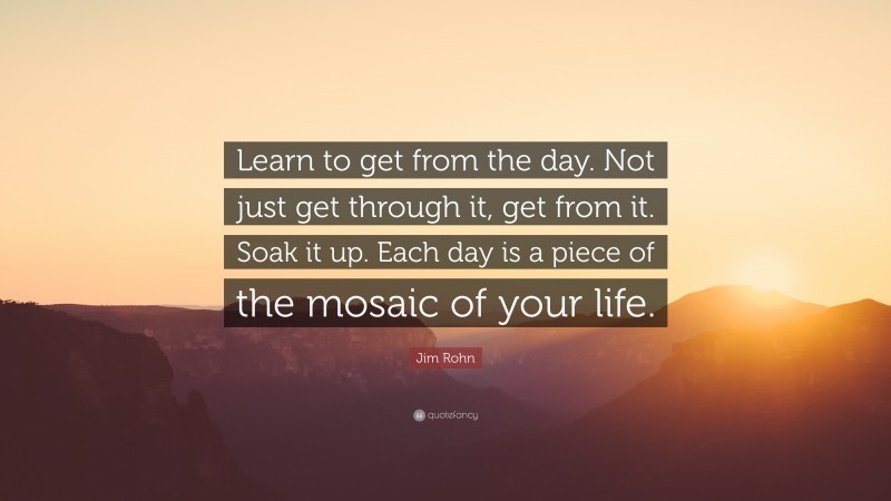 Jim Rohn Quote: “Learn to get from the day. Not just get through it, get from it. Soak it up. Each day is a piece of the mosaic of your life.”