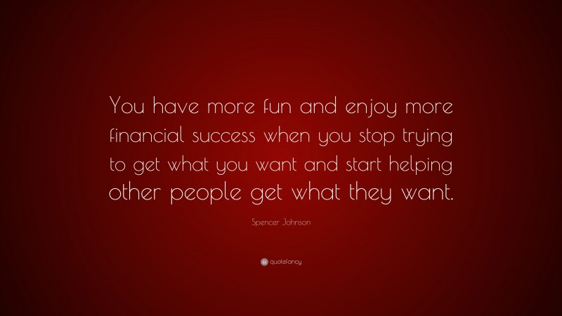Spencer Johnson Quote: “You have more fun and enjoy more financial success when you stop trying to get what you want and start helping other people get what they want.”