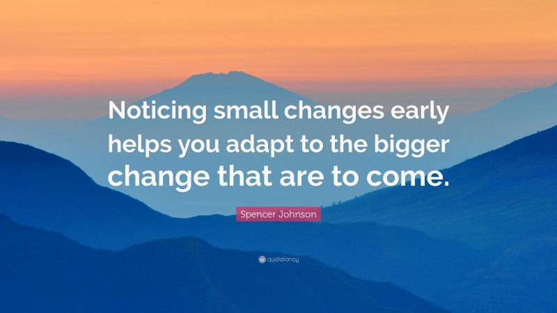 Spencer Johnson Quote: “Noticing small changes early helps you adapt to the bigger change that are to come.”